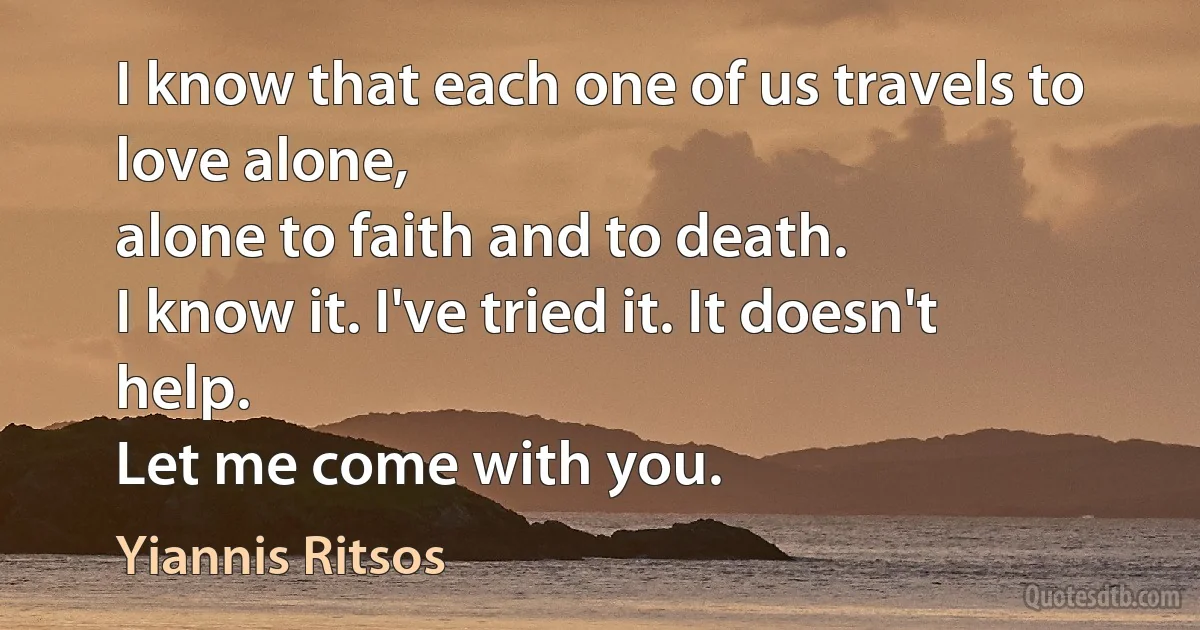 I know that each one of us travels to love alone,
alone to faith and to death.
I know it. I've tried it. It doesn't help.
Let me come with you. (Yiannis Ritsos)