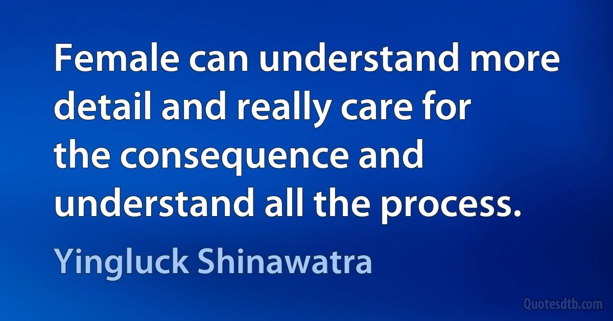 Female can understand more detail and really care for the consequence and understand all the process. (Yingluck Shinawatra)