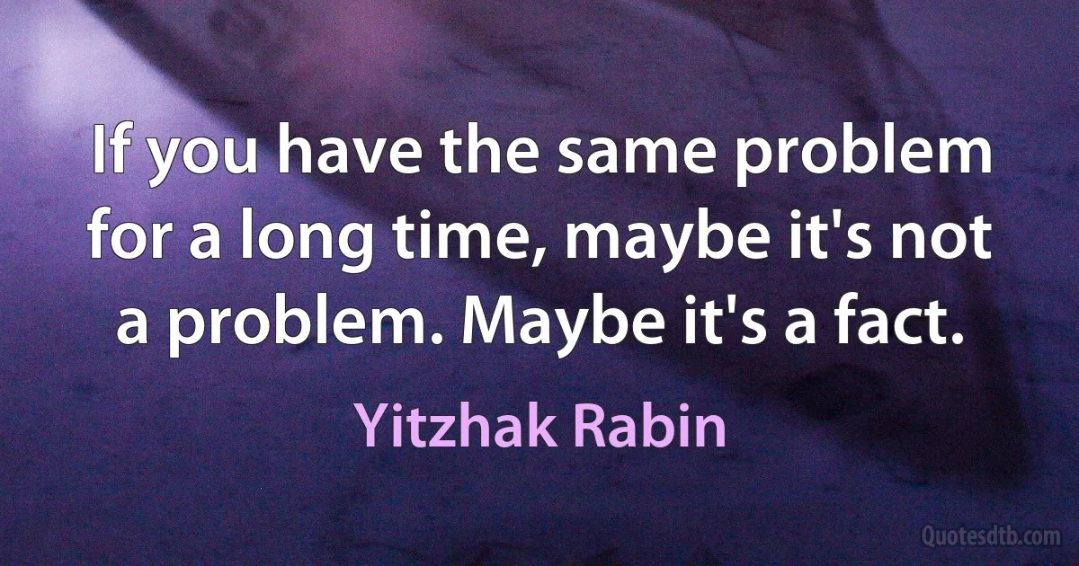 If you have the same problem for a long time, maybe it's not a problem. Maybe it's a fact. (Yitzhak Rabin)