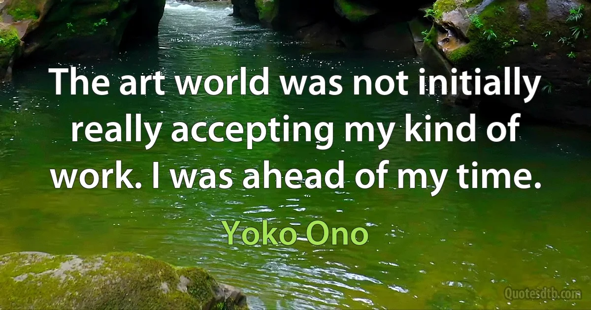 The art world was not initially really accepting my kind of work. I was ahead of my time. (Yoko Ono)