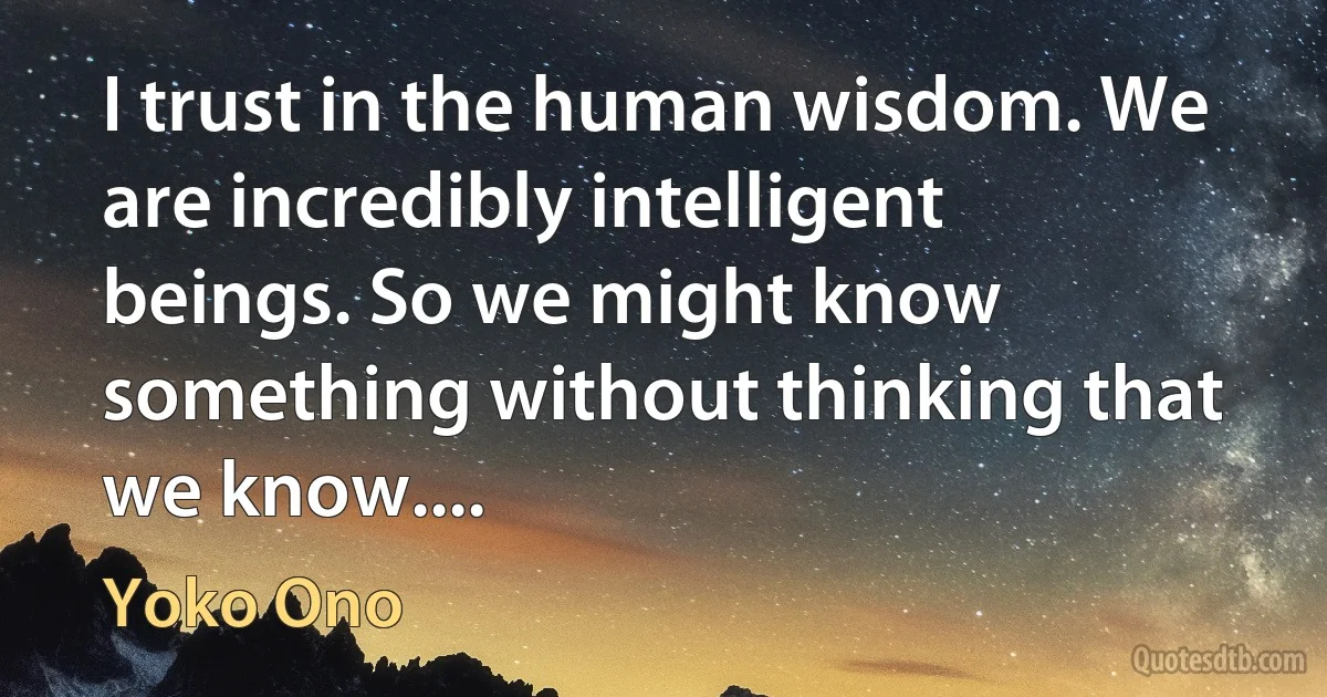 I trust in the human wisdom. We are incredibly intelligent beings. So we might know something without thinking that we know.... (Yoko Ono)