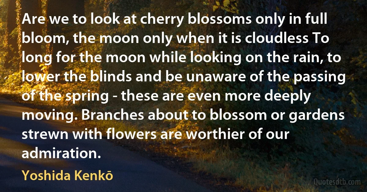 Are we to look at cherry blossoms only in full bloom, the moon only when it is cloudless To long for the moon while looking on the rain, to lower the blinds and be unaware of the passing of the spring - these are even more deeply moving. Branches about to blossom or gardens strewn with flowers are worthier of our admiration. (Yoshida Kenkō)