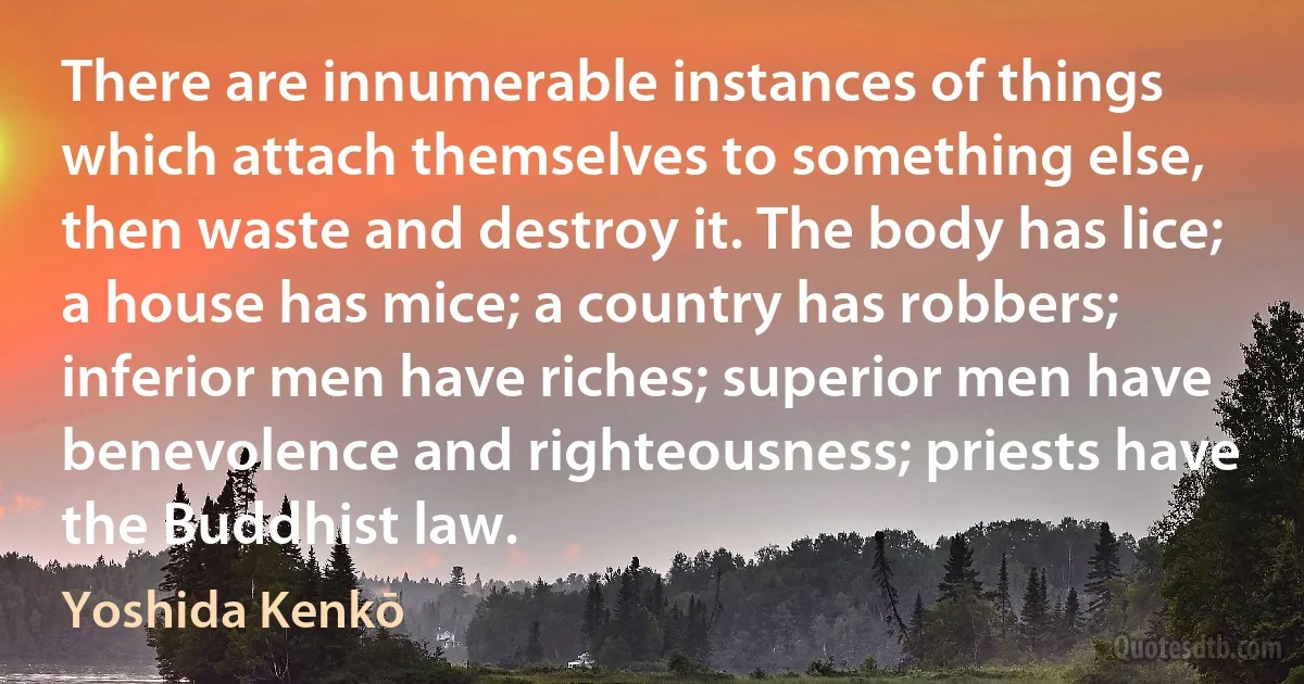 There are innumerable instances of things which attach themselves to something else, then waste and destroy it. The body has lice; a house has mice; a country has robbers; inferior men have riches; superior men have benevolence and righteousness; priests have the Buddhist law. (Yoshida Kenkō)