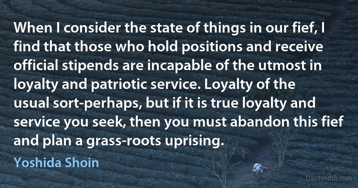 When I consider the state of things in our fief, I find that those who hold positions and receive official stipends are incapable of the utmost in loyalty and patriotic service. Loyalty of the usual sort-perhaps, but if it is true loyalty and service you seek, then you must abandon this fief and plan a grass-roots uprising. (Yoshida Shoin)