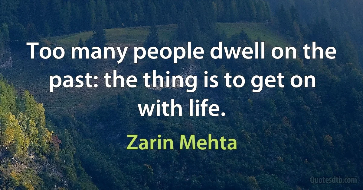 Too many people dwell on the past: the thing is to get on with life. (Zarin Mehta)