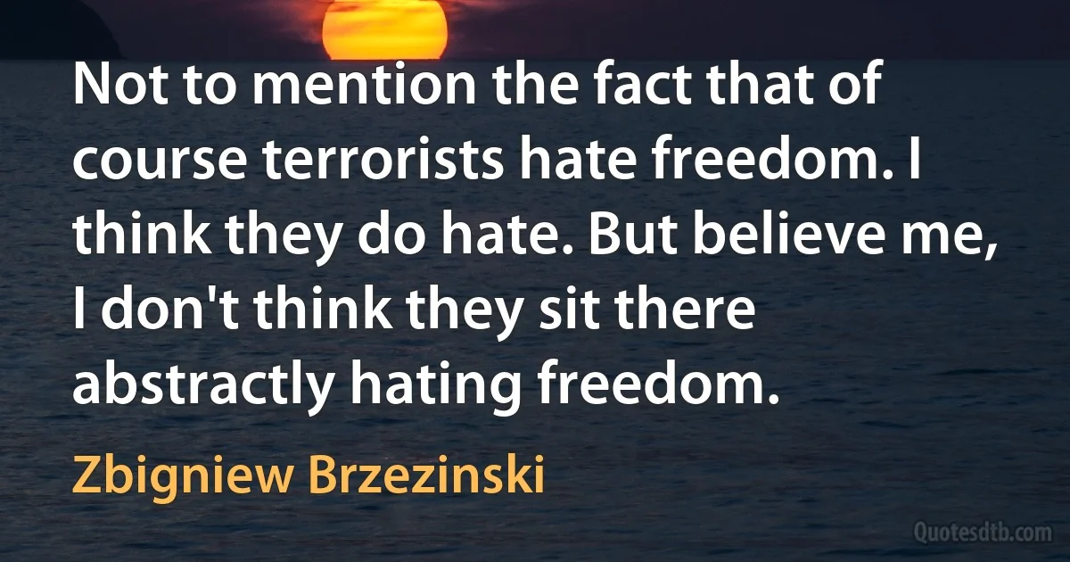 Not to mention the fact that of course terrorists hate freedom. I think they do hate. But believe me, I don't think they sit there abstractly hating freedom. (Zbigniew Brzezinski)