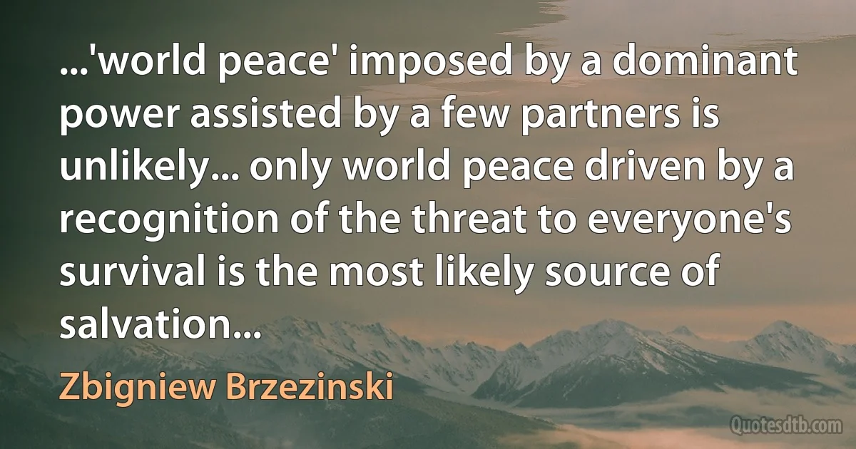 ...'world peace' imposed by a dominant power assisted by a few partners is unlikely... only world peace driven by a recognition of the threat to everyone's survival is the most likely source of salvation... (Zbigniew Brzezinski)