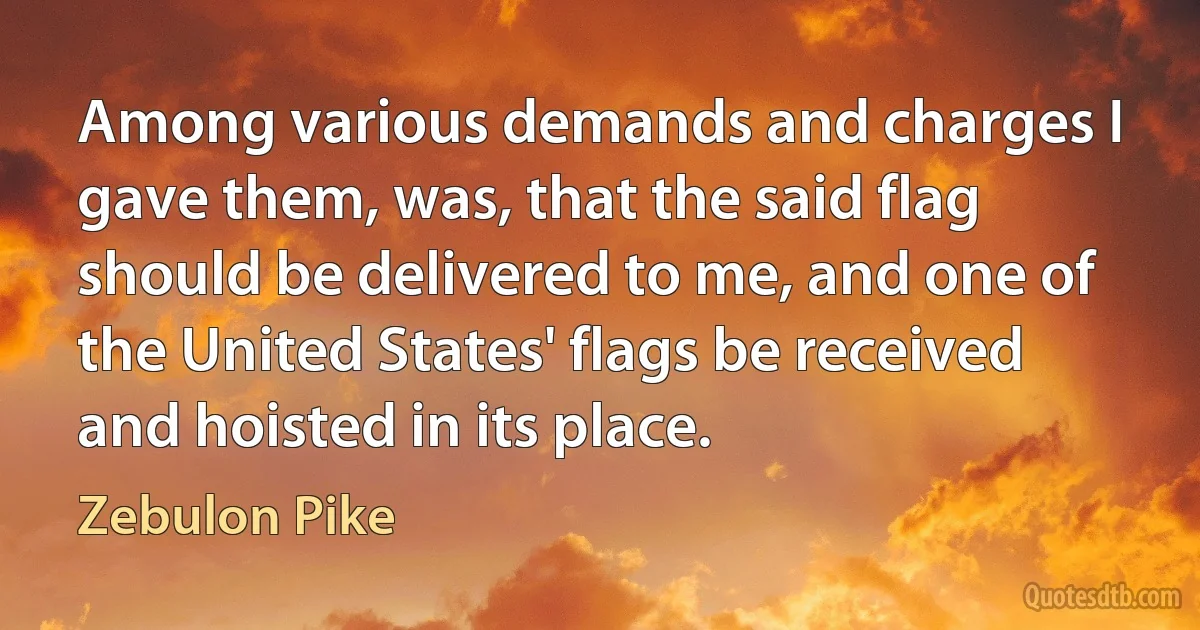 Among various demands and charges I gave them, was, that the said flag should be delivered to me, and one of the United States' flags be received and hoisted in its place. (Zebulon Pike)