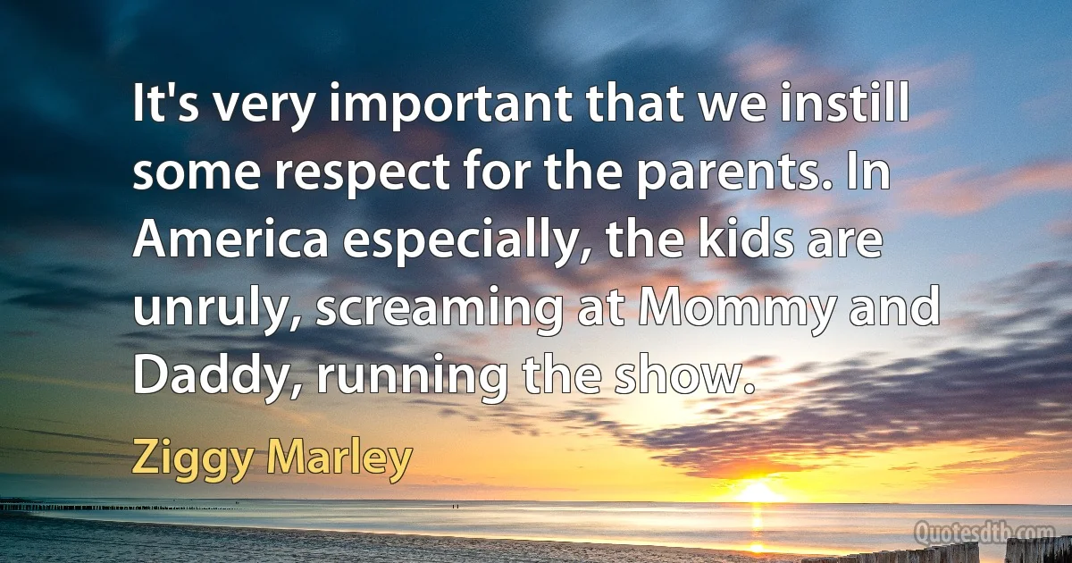 It's very important that we instill some respect for the parents. In America especially, the kids are unruly, screaming at Mommy and Daddy, running the show. (Ziggy Marley)