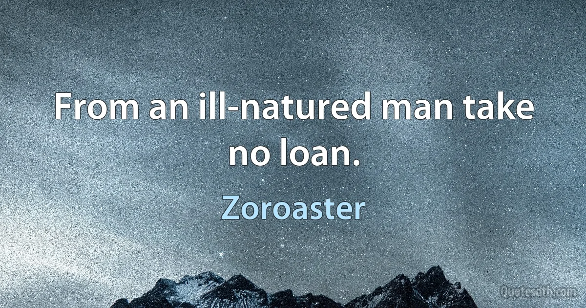 From an ill-natured man take no loan. (Zoroaster)