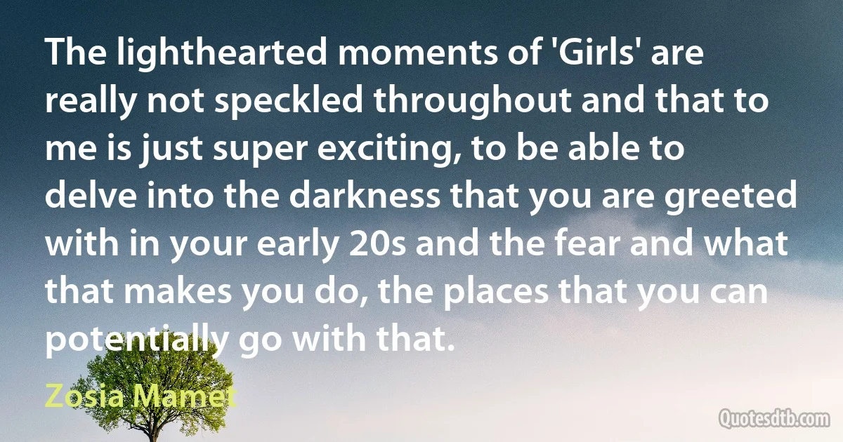 The lighthearted moments of 'Girls' are really not speckled throughout and that to me is just super exciting, to be able to delve into the darkness that you are greeted with in your early 20s and the fear and what that makes you do, the places that you can potentially go with that. (Zosia Mamet)