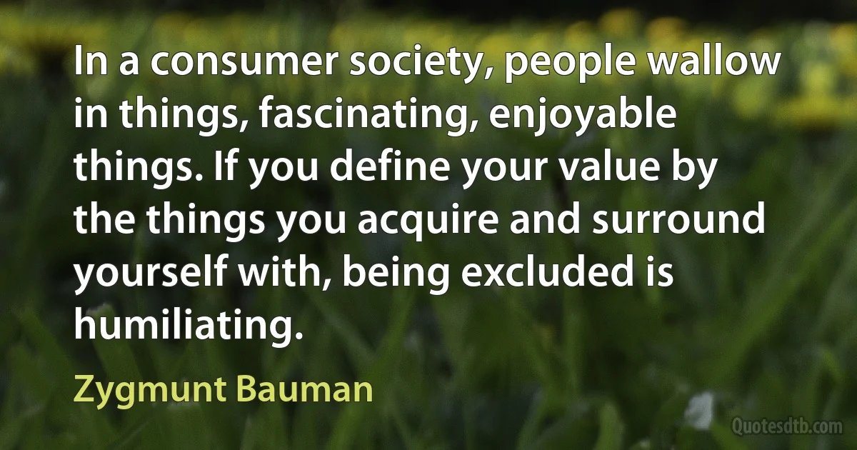 In a consumer society, people wallow in things, fascinating, enjoyable things. If you define your value by the things you acquire and surround yourself with, being excluded is humiliating. (Zygmunt Bauman)