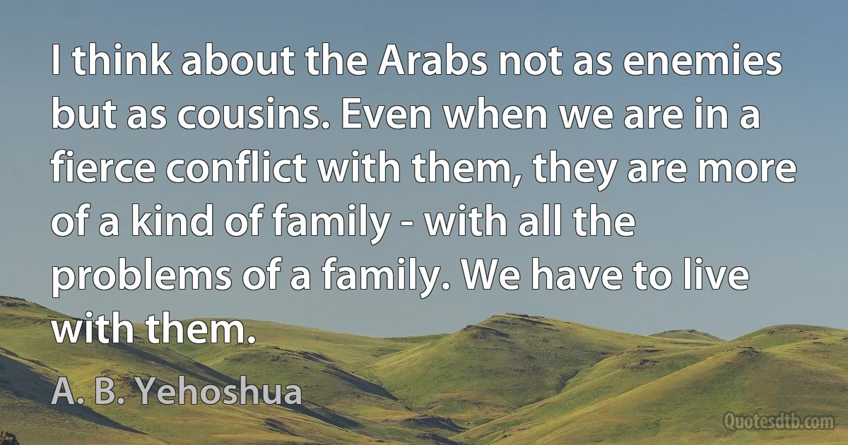 I think about the Arabs not as enemies but as cousins. Even when we are in a fierce conflict with them, they are more of a kind of family - with all the problems of a family. We have to live with them. (A. B. Yehoshua)