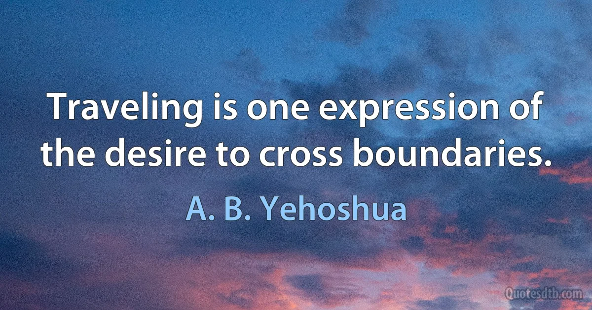 Traveling is one expression of the desire to cross boundaries. (A. B. Yehoshua)