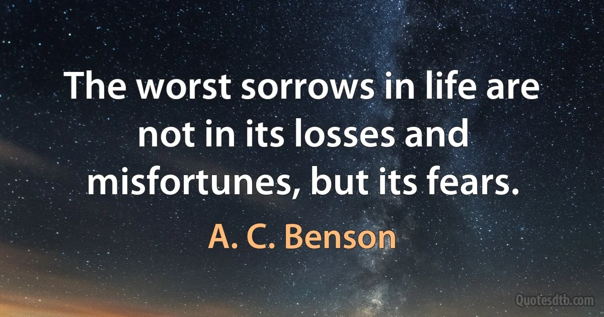 The worst sorrows in life are not in its losses and misfortunes, but its fears. (A. C. Benson)