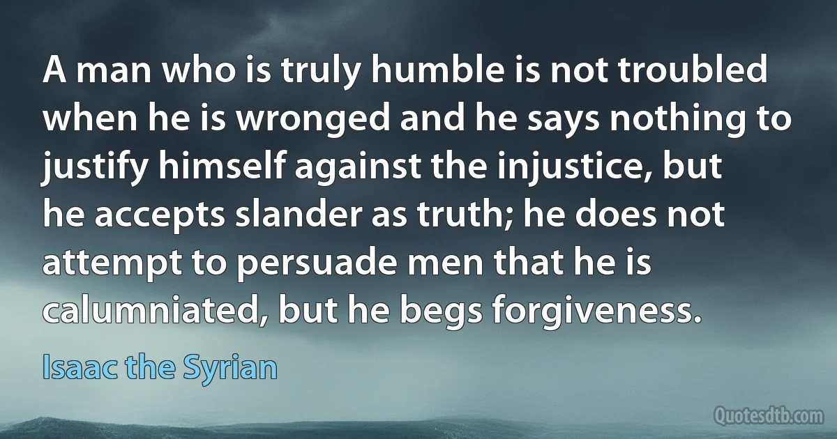 A man who is truly humble is not troubled when he is wronged and he says nothing to justify himself against the injustice, but he accepts slander as truth; he does not attempt to persuade men that he is calumniated, but he begs forgiveness. (Isaac the Syrian)