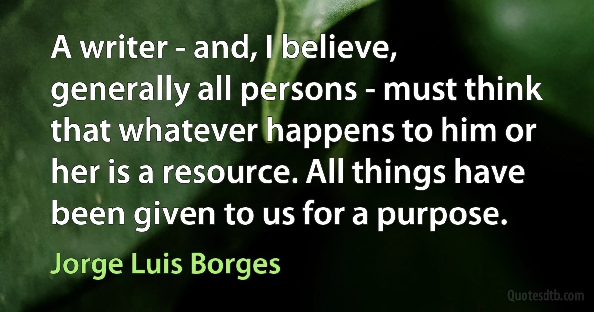 A writer - and, I believe, generally all persons - must think that whatever happens to him or her is a resource. All things have been given to us for a purpose. (Jorge Luis Borges)
