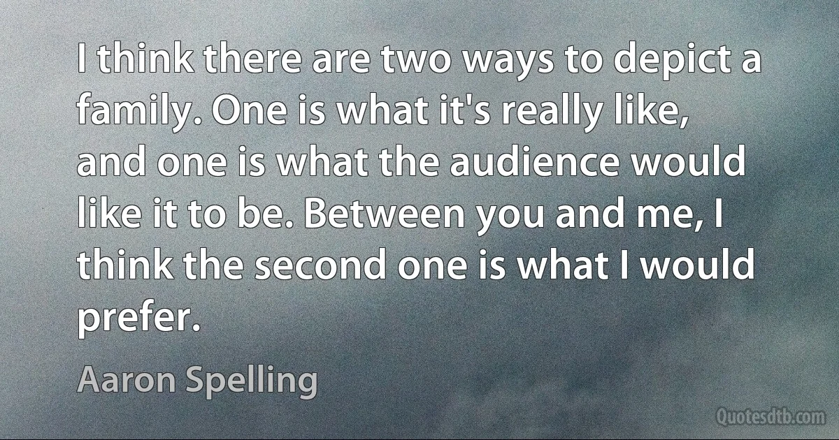 I think there are two ways to depict a family. One is what it's really like, and one is what the audience would like it to be. Between you and me, I think the second one is what I would prefer. (Aaron Spelling)