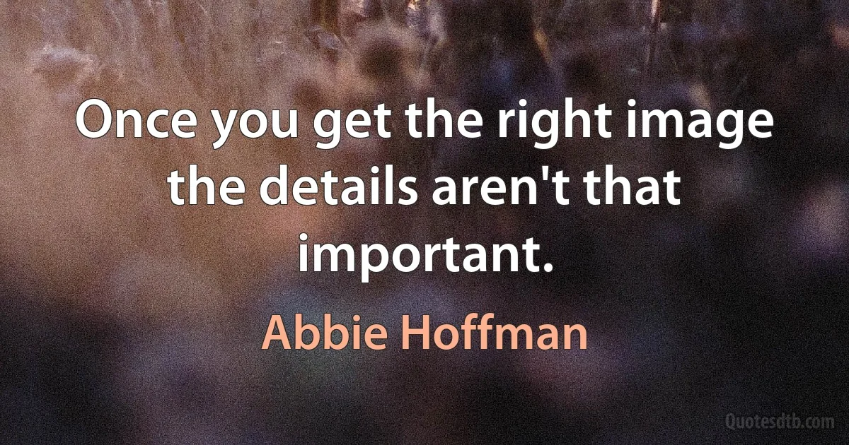 Once you get the right image the details aren't that important. (Abbie Hoffman)