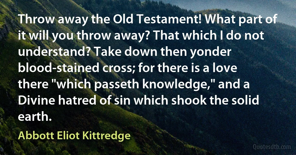 Throw away the Old Testament! What part of it will you throw away? That which I do not understand? Take down then yonder blood-stained cross; for there is a love there "which passeth knowledge," and a Divine hatred of sin which shook the solid earth. (Abbott Eliot Kittredge)