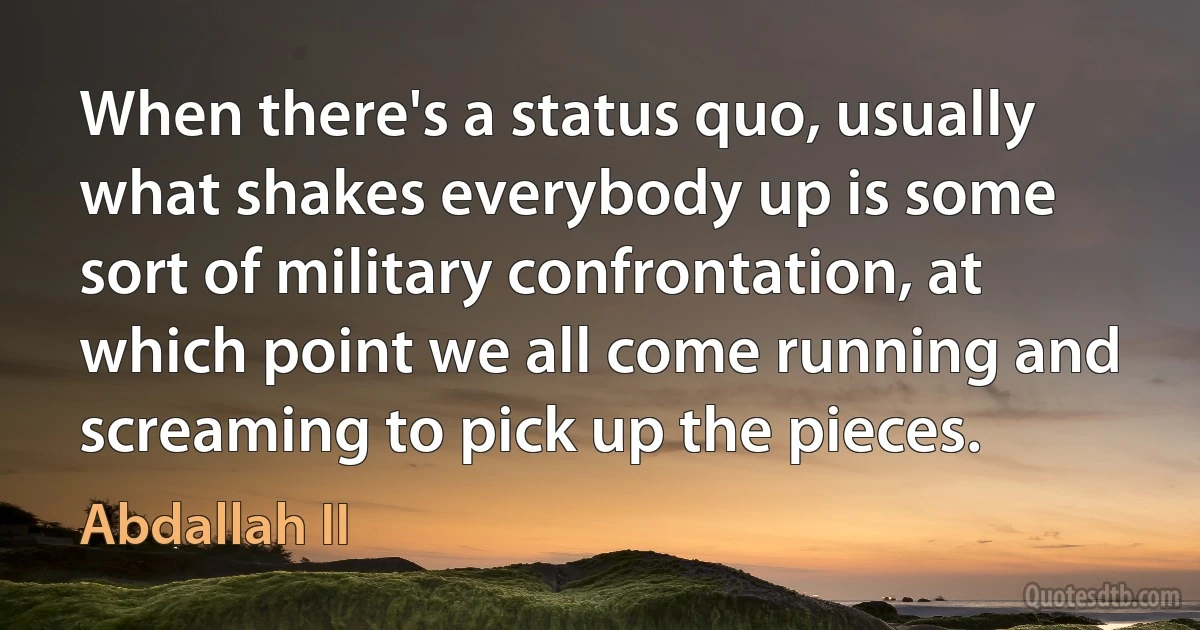 When there's a status quo, usually what shakes everybody up is some sort of military confrontation, at which point we all come running and screaming to pick up the pieces. (Abdallah II)