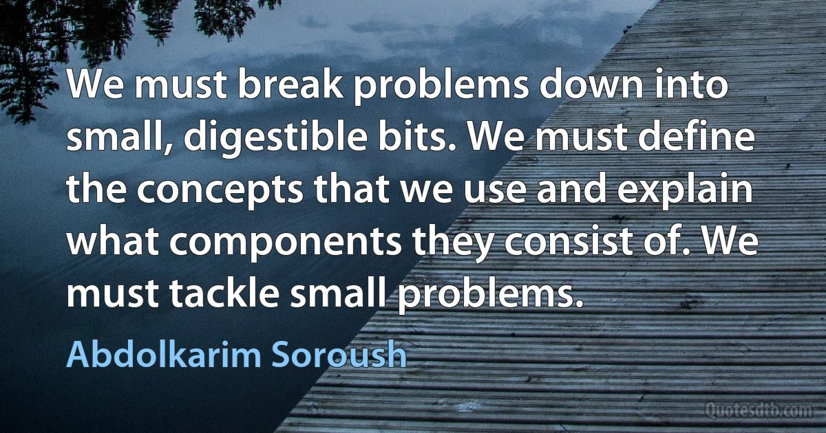 We must break problems down into small, digestible bits. We must define the concepts that we use and explain what components they consist of. We must tackle small problems. (Abdolkarim Soroush)