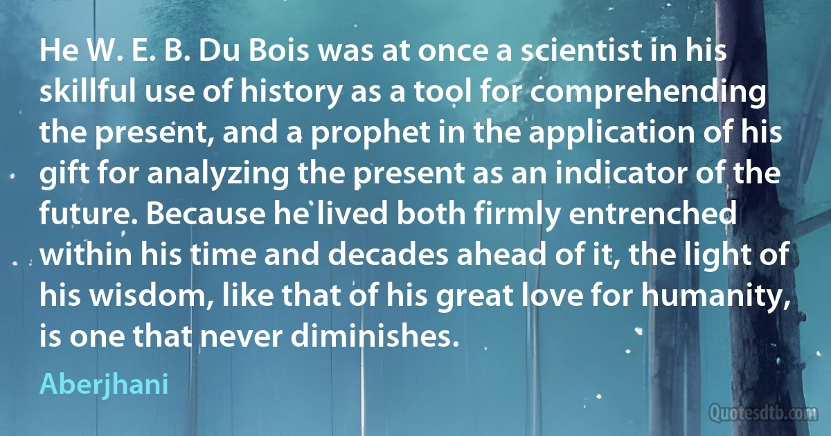 He W. E. B. Du Bois was at once a scientist in his skillful use of history as a tool for comprehending the present, and a prophet in the application of his gift for analyzing the present as an indicator of the future. Because he lived both firmly entrenched within his time and decades ahead of it, the light of his wisdom, like that of his great love for humanity, is one that never diminishes. (Aberjhani)