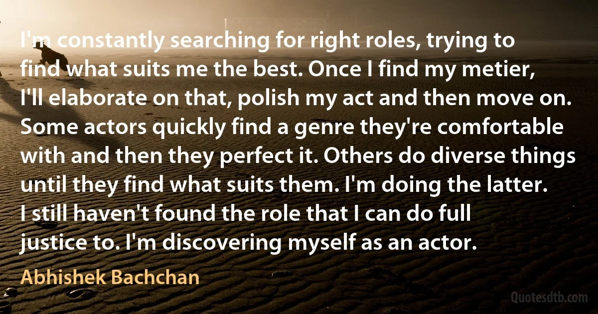 I'm constantly searching for right roles, trying to find what suits me the best. Once I find my metier, I'll elaborate on that, polish my act and then move on. Some actors quickly find a genre they're comfortable with and then they perfect it. Others do diverse things until they find what suits them. I'm doing the latter. I still haven't found the role that I can do full justice to. I'm discovering myself as an actor. (Abhishek Bachchan)