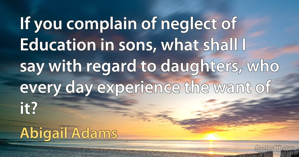 If you complain of neglect of Education in sons, what shall I say with regard to daughters, who every day experience the want of it? (Abigail Adams)