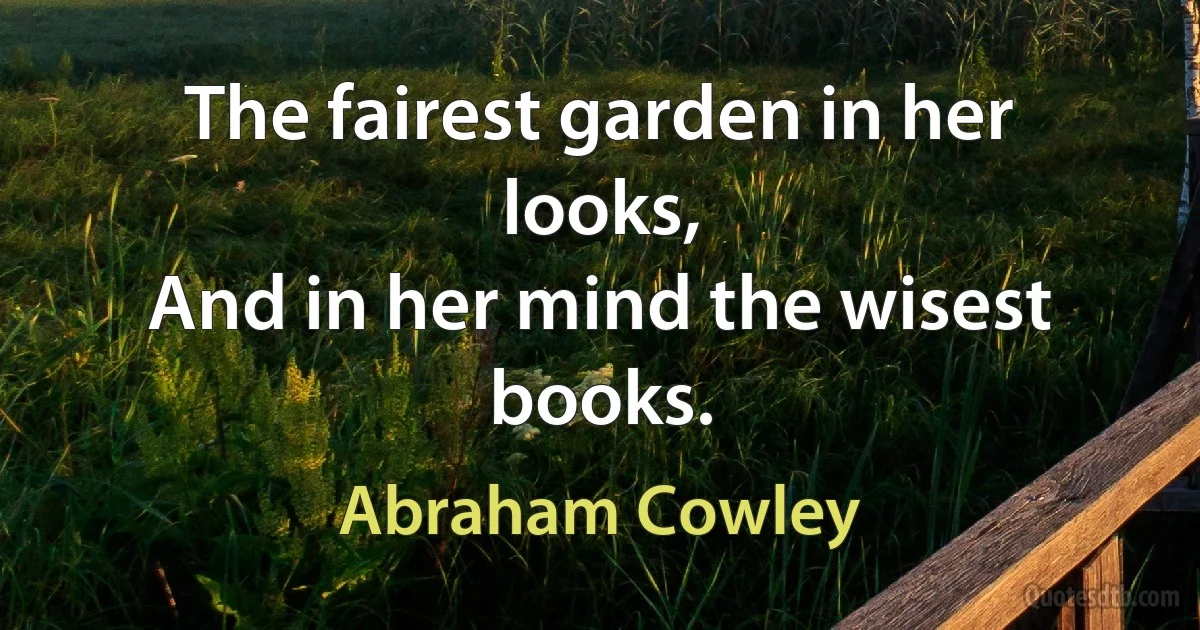 The fairest garden in her looks,
And in her mind the wisest books. (Abraham Cowley)