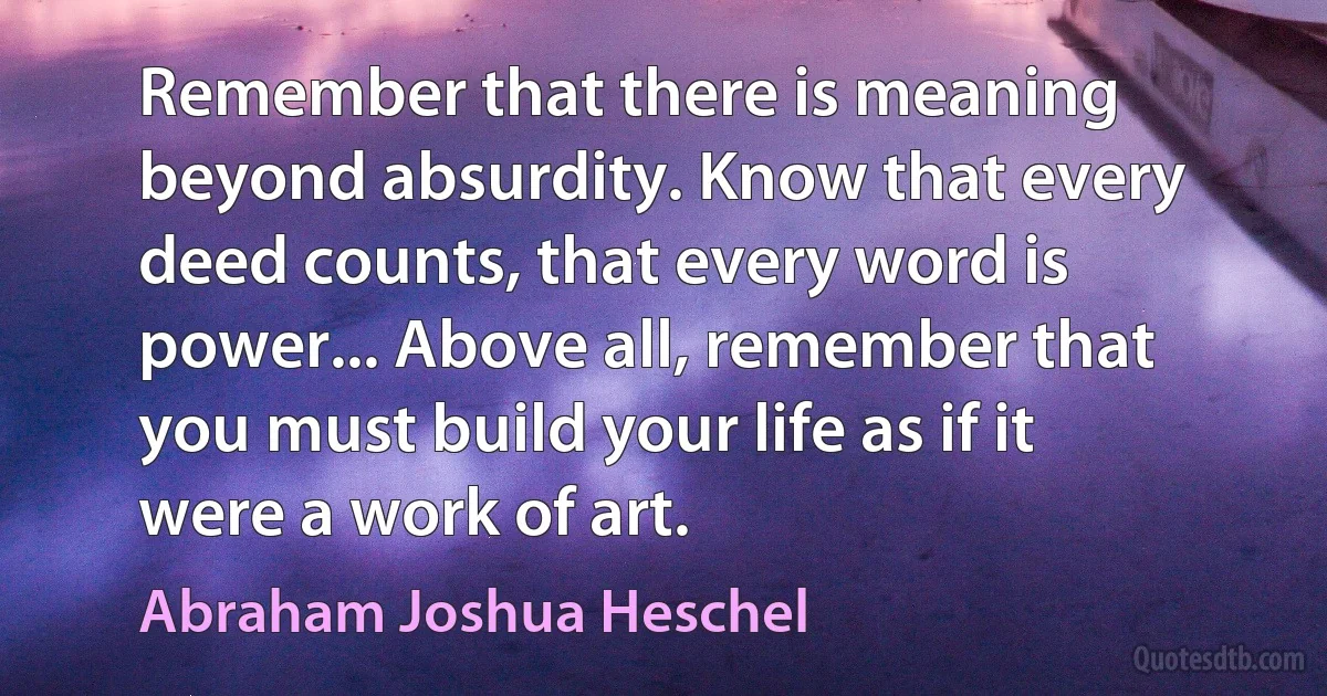 Remember that there is meaning beyond absurdity. Know that every deed counts, that every word is power... Above all, remember that you must build your life as if it were a work of art. (Abraham Joshua Heschel)