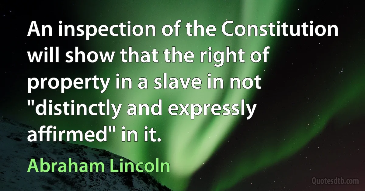 An inspection of the Constitution will show that the right of property in a slave in not "distinctly and expressly affirmed" in it. (Abraham Lincoln)