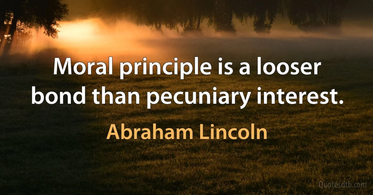 Moral principle is a looser bond than pecuniary interest. (Abraham Lincoln)