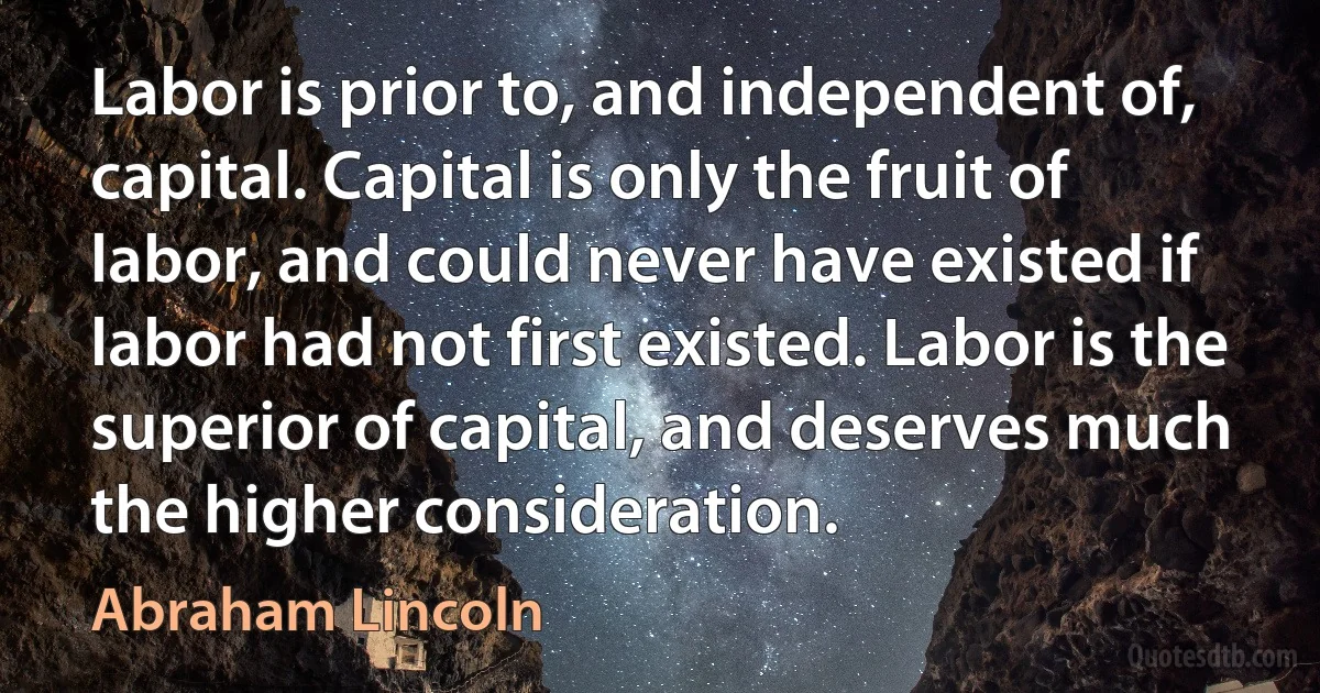 Labor is prior to, and independent of, capital. Capital is only the fruit of labor, and could never have existed if labor had not first existed. Labor is the superior of capital, and deserves much the higher consideration. (Abraham Lincoln)