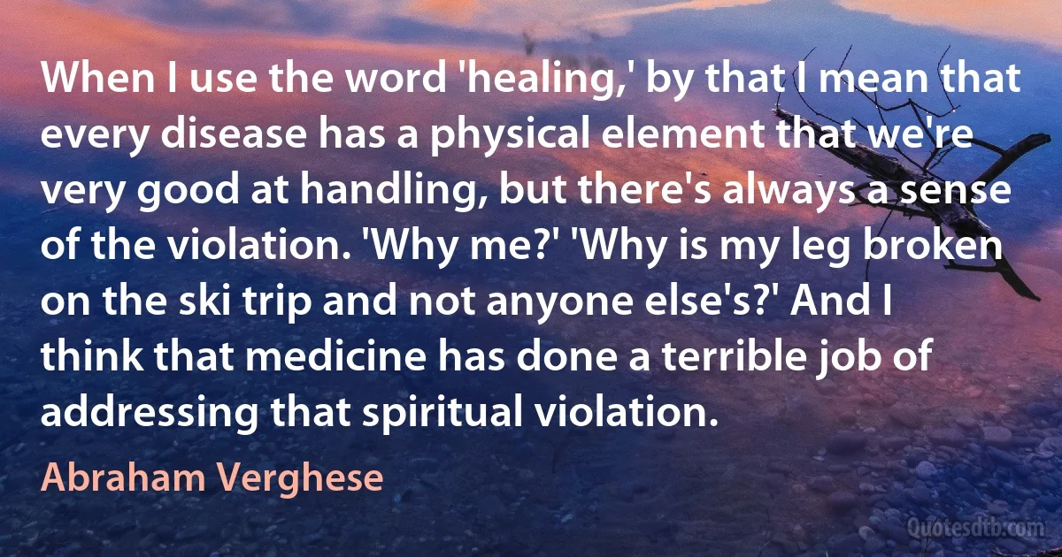 When I use the word 'healing,' by that I mean that every disease has a physical element that we're very good at handling, but there's always a sense of the violation. 'Why me?' 'Why is my leg broken on the ski trip and not anyone else's?' And I think that medicine has done a terrible job of addressing that spiritual violation. (Abraham Verghese)