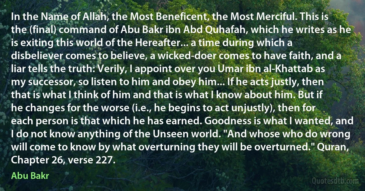 In the Name of Allah, the Most Beneficent, the Most Merciful. This is the (final) command of Abu Bakr ibn Abd Quhafah, which he writes as he is exiting this world of the Hereafter... a time during which a disbeliever comes to believe, a wicked-doer comes to have faith, and a liar tells the truth: Verily, I appoint over you Umar ibn al-Khattab as my successor, so listen to him and obey him... If he acts justly, then that is what I think of him and that is what I know about him. But if he changes for the worse (i.e., he begins to act unjustly), then for each person is that which he has earned. Goodness is what I wanted, and I do not know anything of the Unseen world. "And whose who do wrong will come to know by what overturning they will be overturned." Quran, Chapter 26, verse 227. (Abu Bakr)