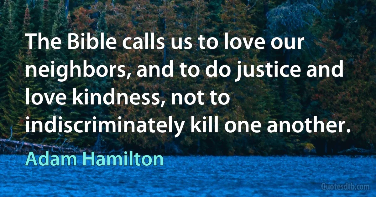 The Bible calls us to love our neighbors, and to do justice and love kindness, not to indiscriminately kill one another. (Adam Hamilton)