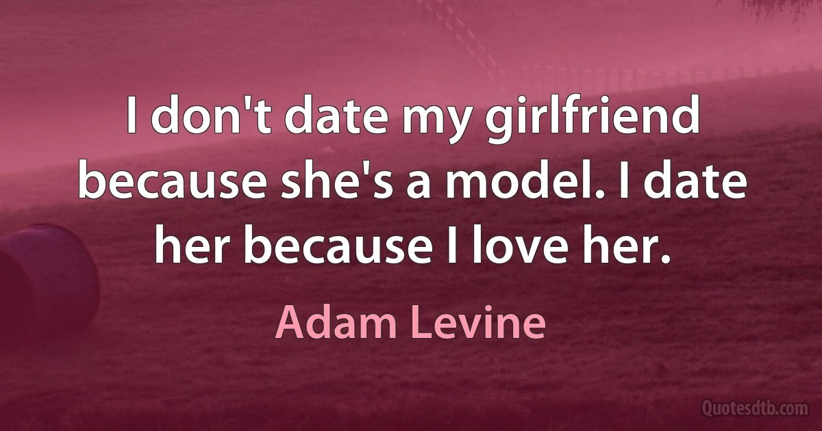 I don't date my girlfriend because she's a model. I date her because I love her. (Adam Levine)