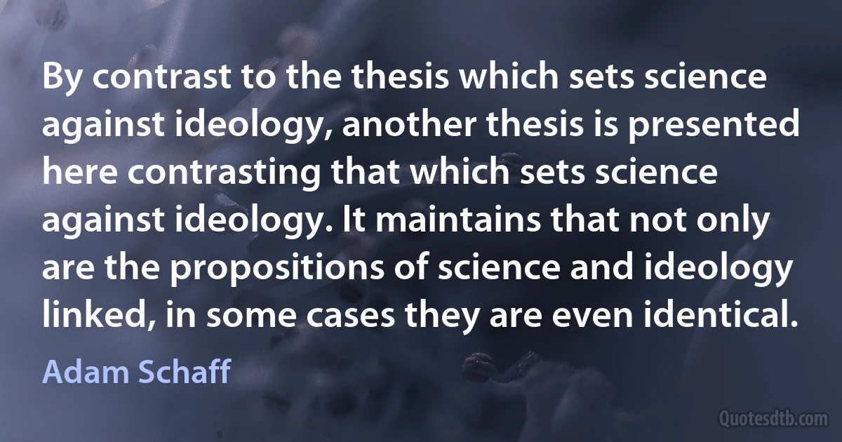 By contrast to the thesis which sets science against ideology, another thesis is presented here contrasting that which sets science against ideology. It maintains that not only are the propositions of science and ideology linked, in some cases they are even identical. (Adam Schaff)