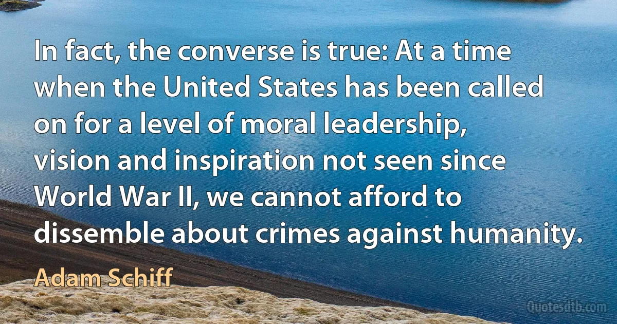 In fact, the converse is true: At a time when the United States has been called on for a level of moral leadership, vision and inspiration not seen since World War II, we cannot afford to dissemble about crimes against humanity. (Adam Schiff)