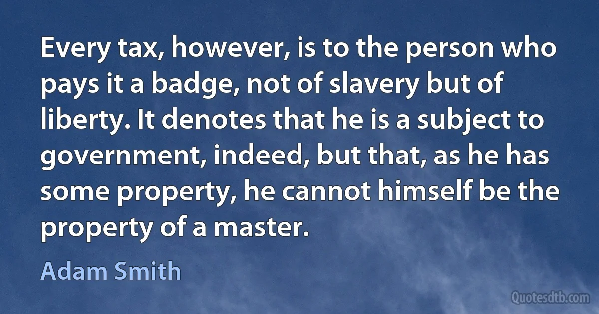 Every tax, however, is to the person who pays it a badge, not of slavery but of liberty. It denotes that he is a subject to government, indeed, but that, as he has some property, he cannot himself be the property of a master. (Adam Smith)