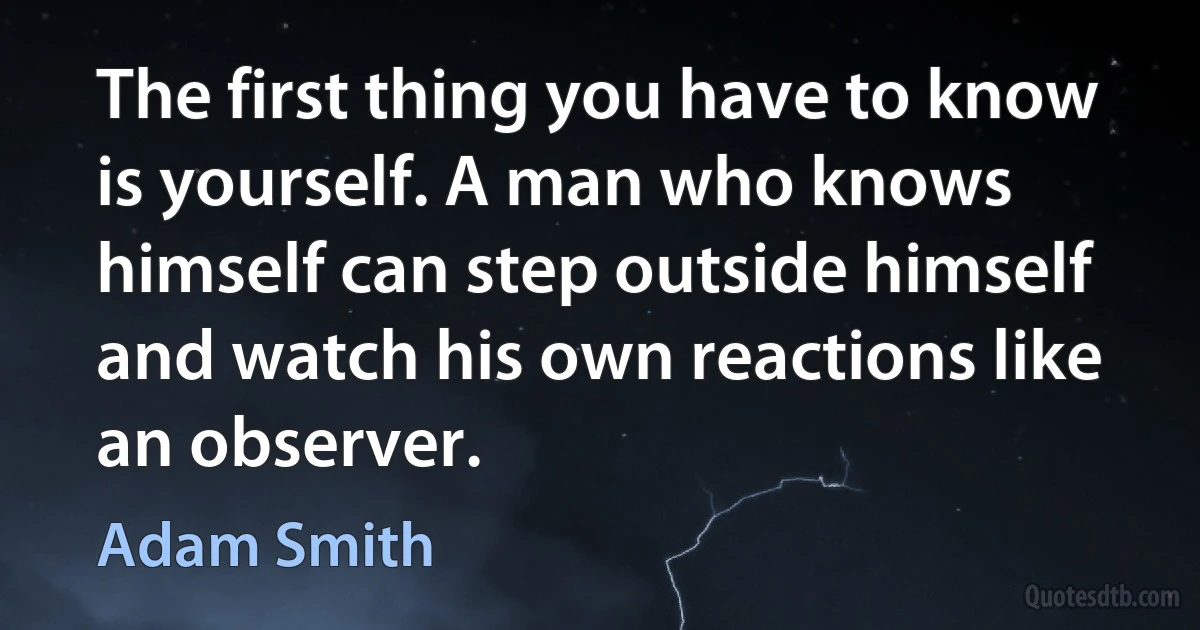 The first thing you have to know is yourself. A man who knows himself can step outside himself and watch his own reactions like an observer. (Adam Smith)