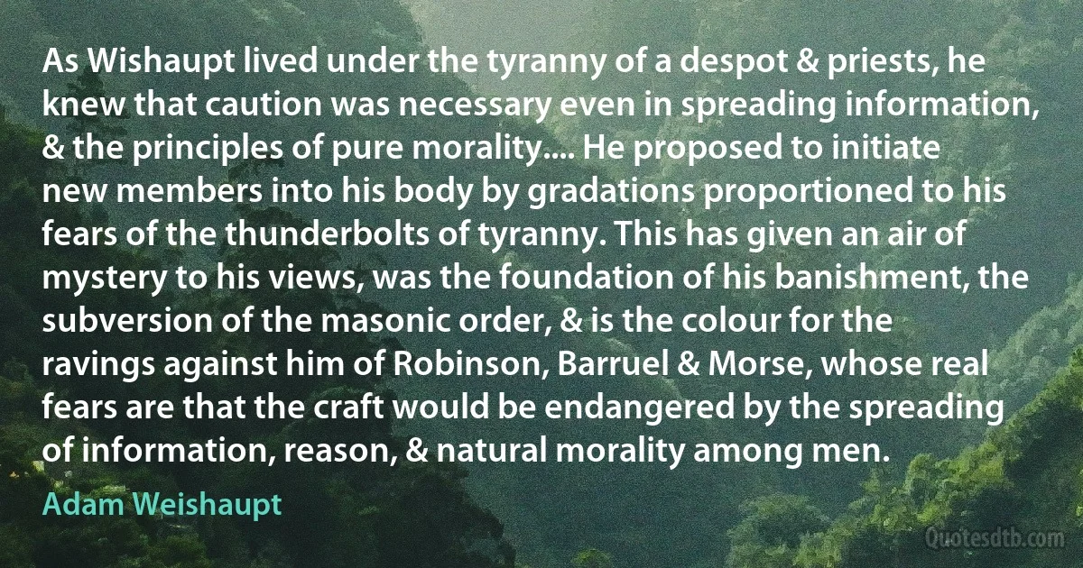 As Wishaupt lived under the tyranny of a despot & priests, he knew that caution was necessary even in spreading information, & the principles of pure morality.... He proposed to initiate new members into his body by gradations proportioned to his fears of the thunderbolts of tyranny. This has given an air of mystery to his views, was the foundation of his banishment, the subversion of the masonic order, & is the colour for the ravings against him of Robinson, Barruel & Morse, whose real fears are that the craft would be endangered by the spreading of information, reason, & natural morality among men. (Adam Weishaupt)