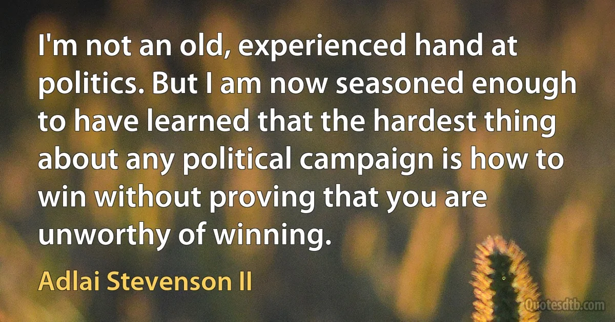 I'm not an old, experienced hand at politics. But I am now seasoned enough to have learned that the hardest thing about any political campaign is how to win without proving that you are unworthy of winning. (Adlai Stevenson II)