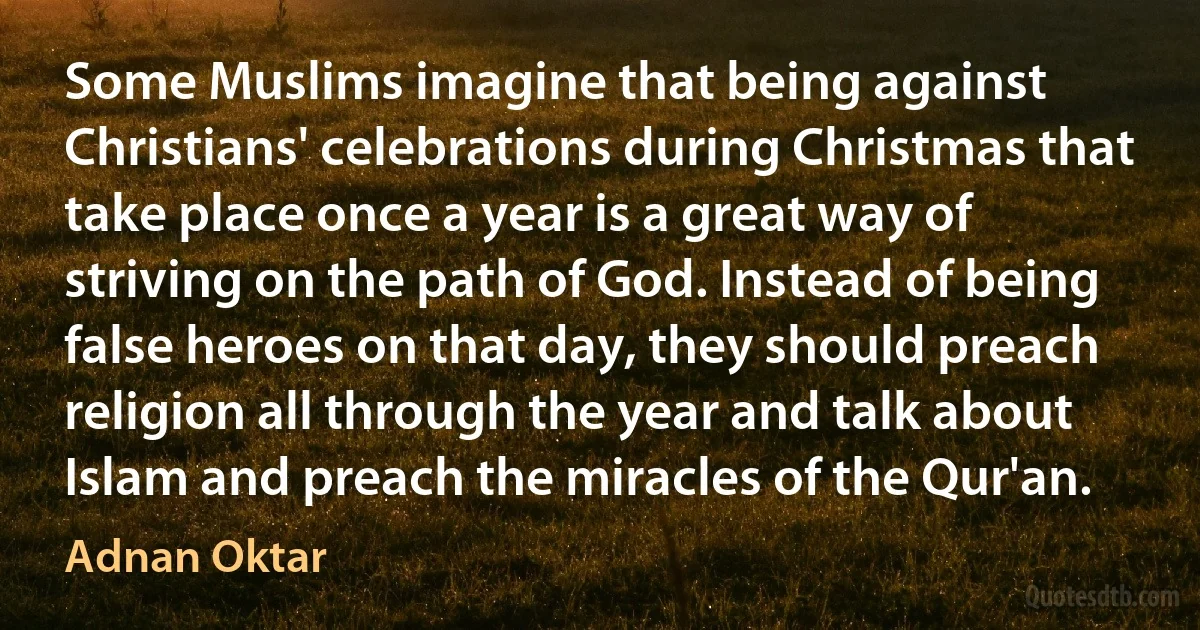 Some Muslims imagine that being against Christians' celebrations during Christmas that take place once a year is a great way of striving on the path of God. Instead of being false heroes on that day, they should preach religion all through the year and talk about Islam and preach the miracles of the Qur'an. (Adnan Oktar)