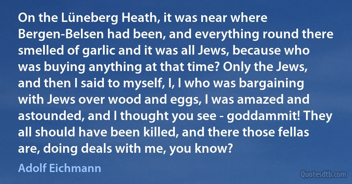 On the Lüneberg Heath, it was near where Bergen-Belsen had been, and everything round there smelled of garlic and it was all Jews, because who was buying anything at that time? Only the Jews, and then I said to myself, I, I who was bargaining with Jews over wood and eggs, I was amazed and astounded, and I thought you see - goddammit! They all should have been killed, and there those fellas are, doing deals with me, you know? (Adolf Eichmann)