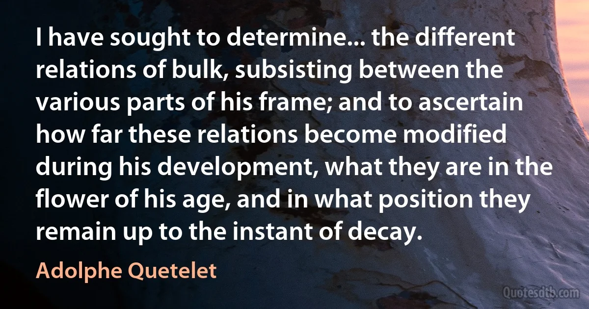 I have sought to determine... the different relations of bulk, subsisting between the various parts of his frame; and to ascertain how far these relations become modified during his development, what they are in the flower of his age, and in what position they remain up to the instant of decay. (Adolphe Quetelet)