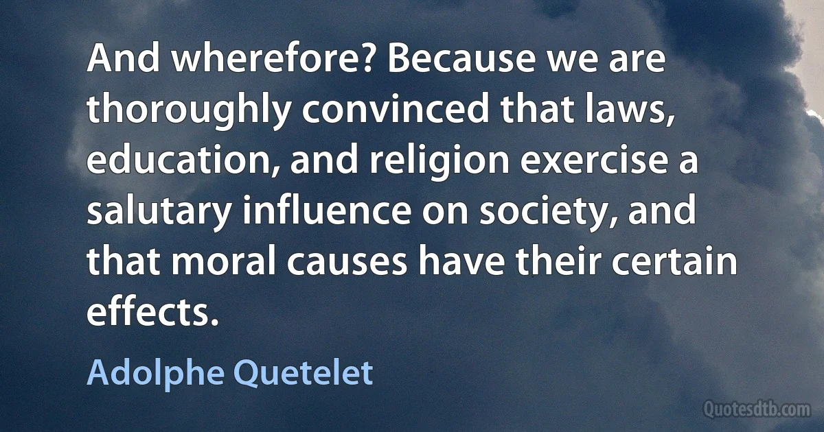 And wherefore? Because we are thoroughly convinced that laws, education, and religion exercise a salutary influence on society, and that moral causes have their certain effects. (Adolphe Quetelet)