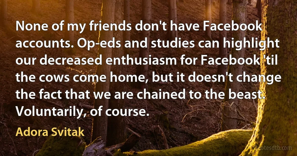 None of my friends don't have Facebook accounts. Op-eds and studies can highlight our decreased enthusiasm for Facebook 'til the cows come home, but it doesn't change the fact that we are chained to the beast. Voluntarily, of course. (Adora Svitak)