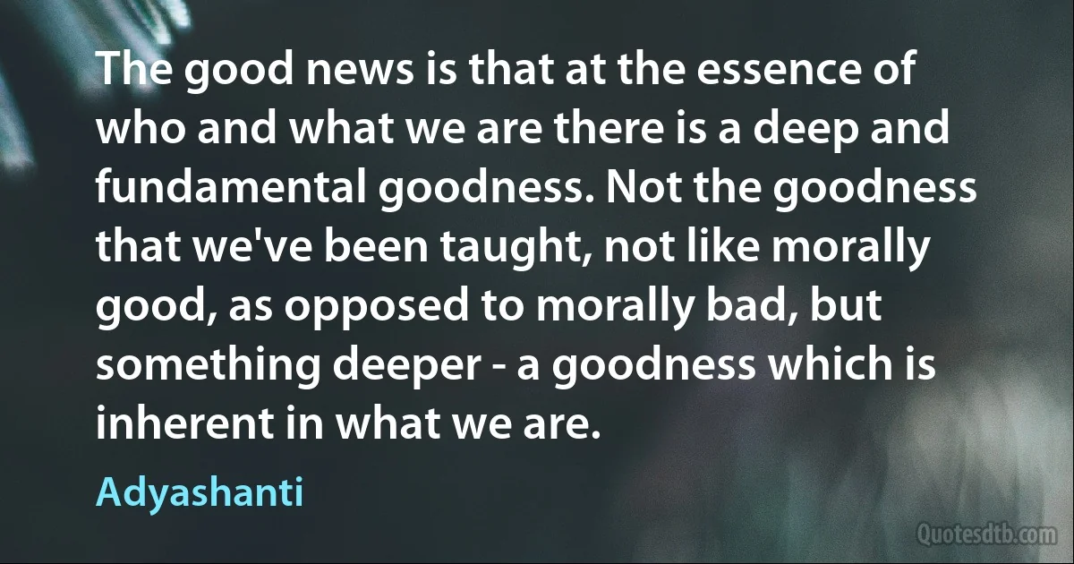 The good news is that at the essence of who and what we are there is a deep and fundamental goodness. Not the goodness that we've been taught, not like morally good, as opposed to morally bad, but something deeper - a goodness which is inherent in what we are. (Adyashanti)